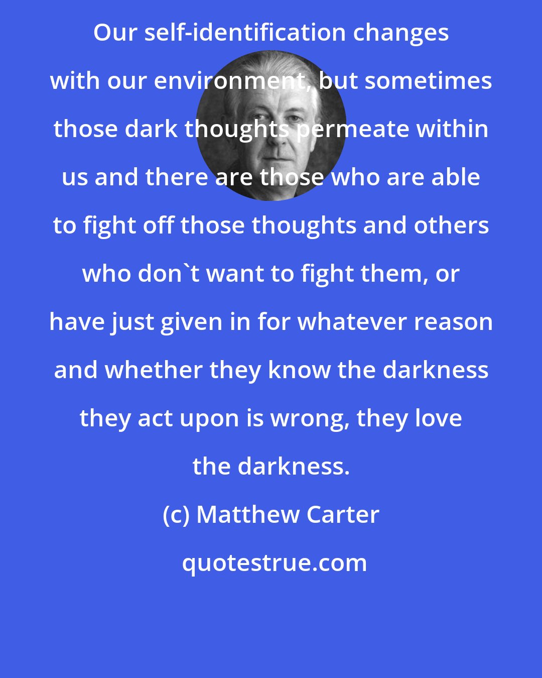 Matthew Carter: Our self-identification changes with our environment, but sometimes those dark thoughts permeate within us and there are those who are able to fight off those thoughts and others who don't want to fight them, or have just given in for whatever reason and whether they know the darkness they act upon is wrong, they love the darkness.