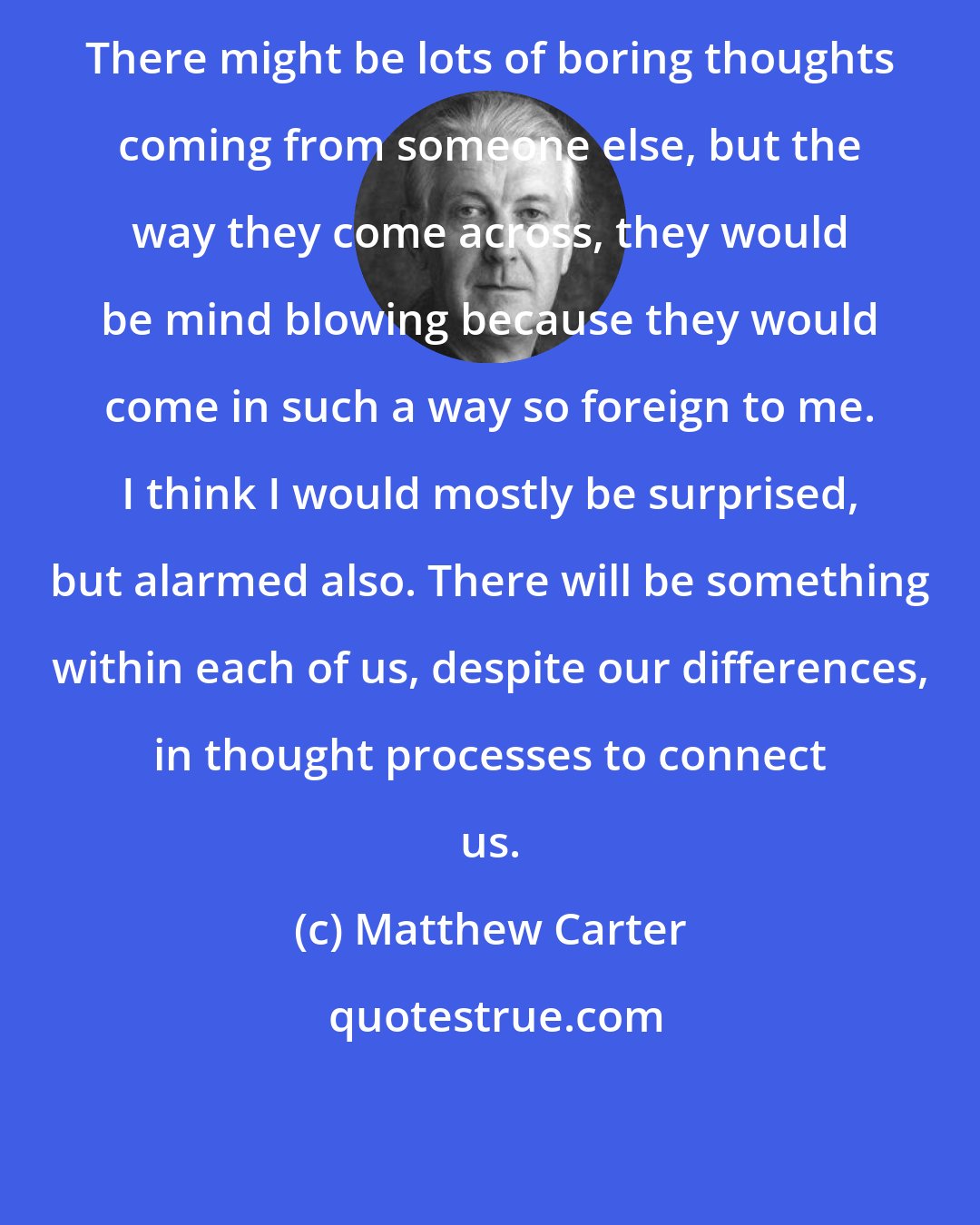 Matthew Carter: There might be lots of boring thoughts coming from someone else, but the way they come across, they would be mind blowing because they would come in such a way so foreign to me. I think I would mostly be surprised, but alarmed also. There will be something within each of us, despite our differences, in thought processes to connect us.