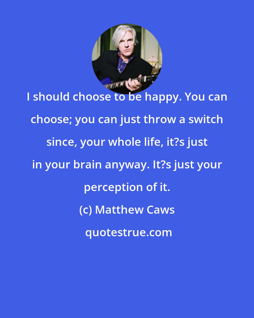 Matthew Caws: I should choose to be happy. You can choose; you can just throw a switch since, your whole life, it?s just in your brain anyway. It?s just your perception of it.