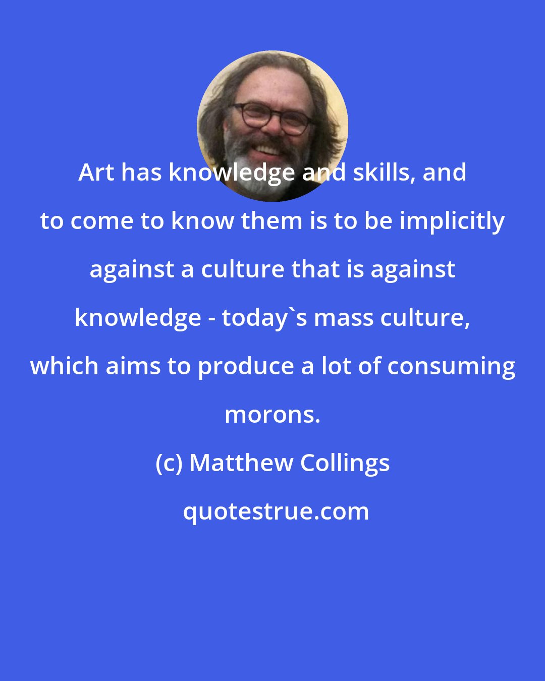 Matthew Collings: Art has knowledge and skills, and to come to know them is to be implicitly against a culture that is against knowledge - today's mass culture, which aims to produce a lot of consuming morons.