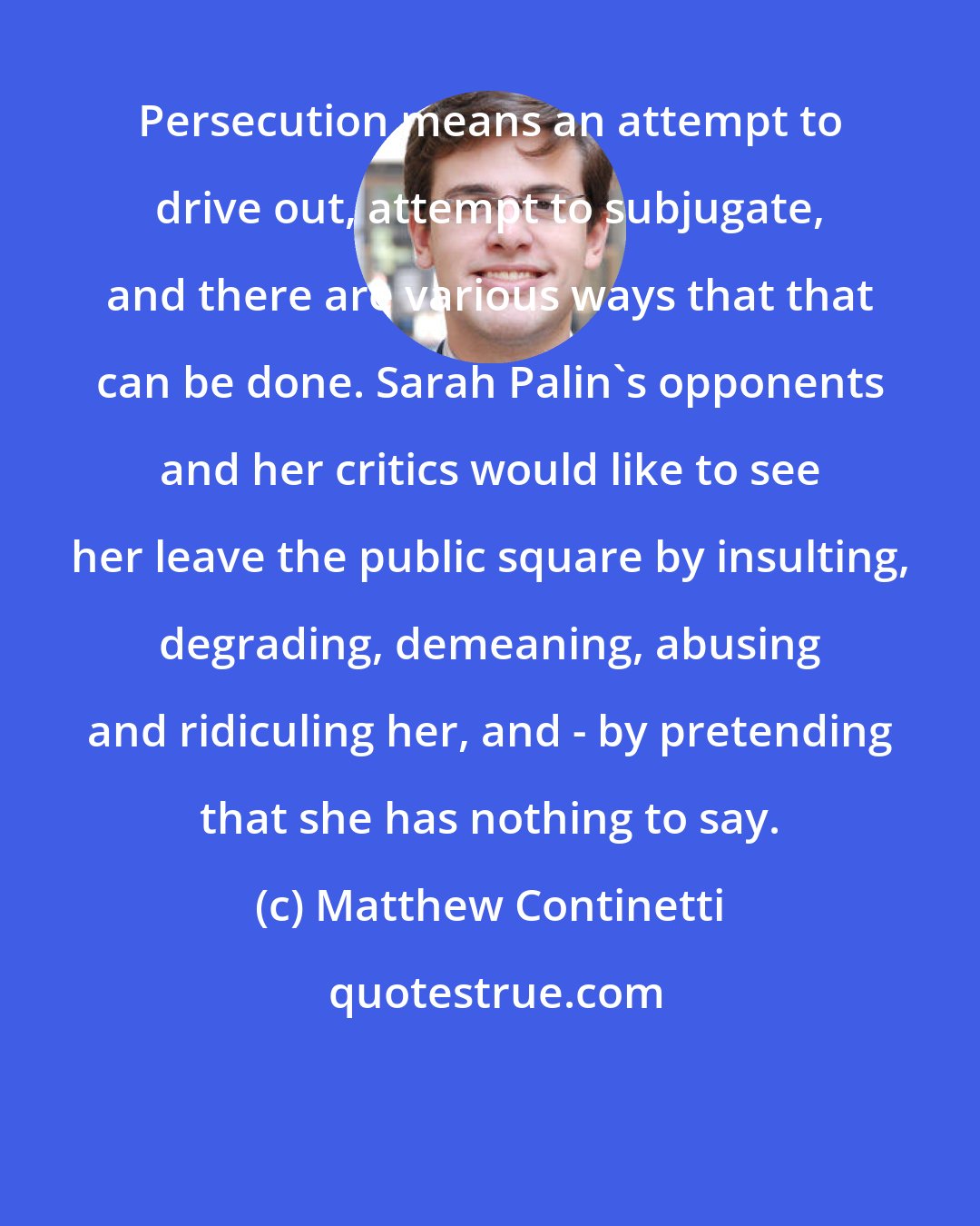 Matthew Continetti: Persecution means an attempt to drive out, attempt to subjugate, and there are various ways that that can be done. Sarah Palin's opponents and her critics would like to see her leave the public square by insulting, degrading, demeaning, abusing and ridiculing her, and - by pretending that she has nothing to say.