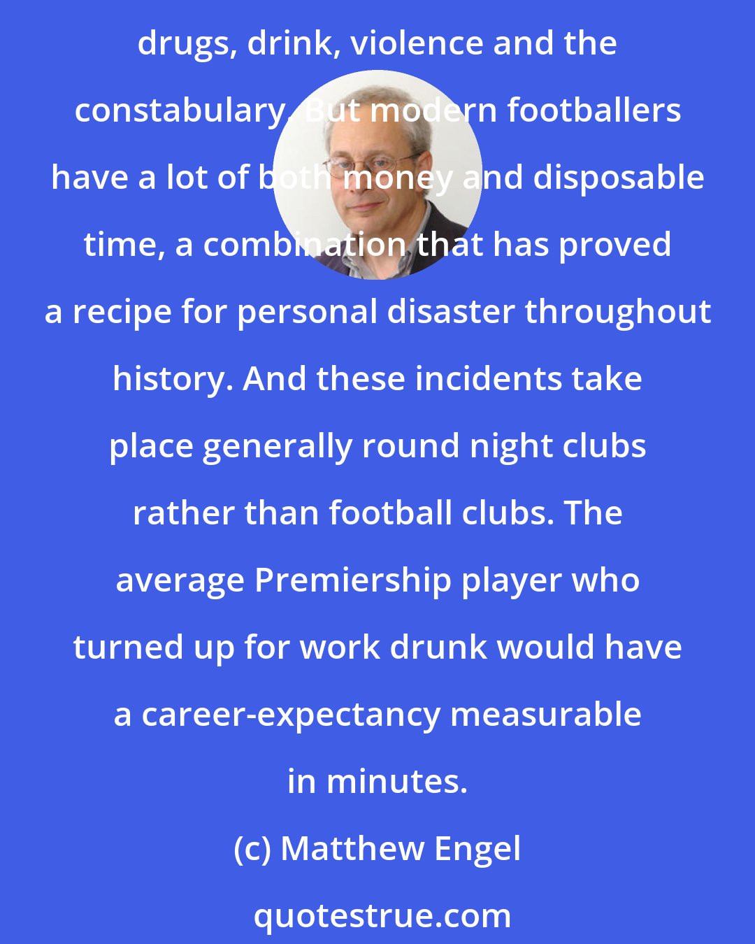 Matthew Engel: It is customary for columnists to complain about the excesses of Premiership footballers, whenever - as happens regularly - there is an incident involving some combination of sex, drugs, drink, violence and the constabulary. But modern footballers have a lot of both money and disposable time, a combination that has proved a recipe for personal disaster throughout history. And these incidents take place generally round night clubs rather than football clubs. The average Premiership player who turned up for work drunk would have a career-expectancy measurable in minutes.