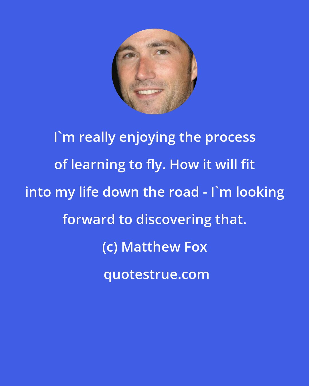 Matthew Fox: I'm really enjoying the process of learning to fly. How it will fit into my life down the road - I'm looking forward to discovering that.