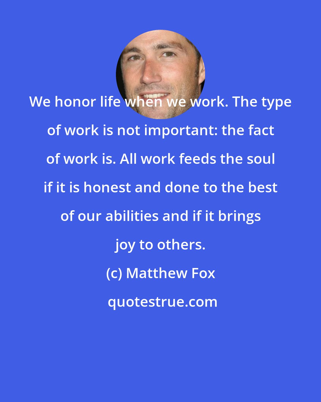 Matthew Fox: We honor life when we work. The type of work is not important: the fact of work is. All work feeds the soul if it is honest and done to the best of our abilities and if it brings joy to others.