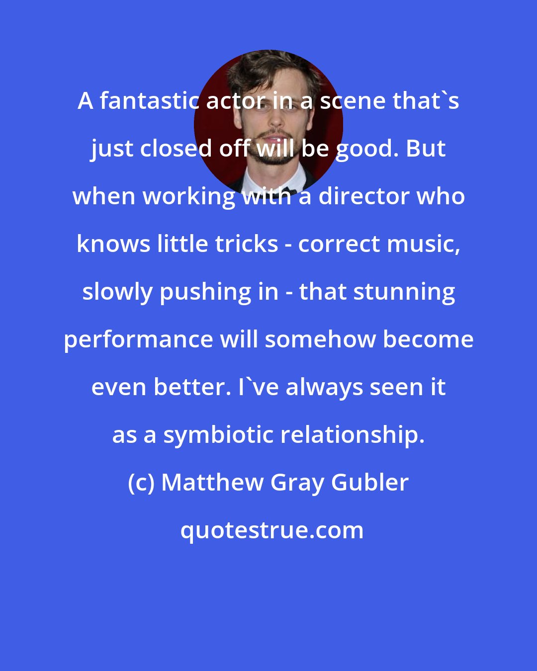 Matthew Gray Gubler: A fantastic actor in a scene that's just closed off will be good. But when working with a director who knows little tricks - correct music, slowly pushing in - that stunning performance will somehow become even better. I've always seen it as a symbiotic relationship.