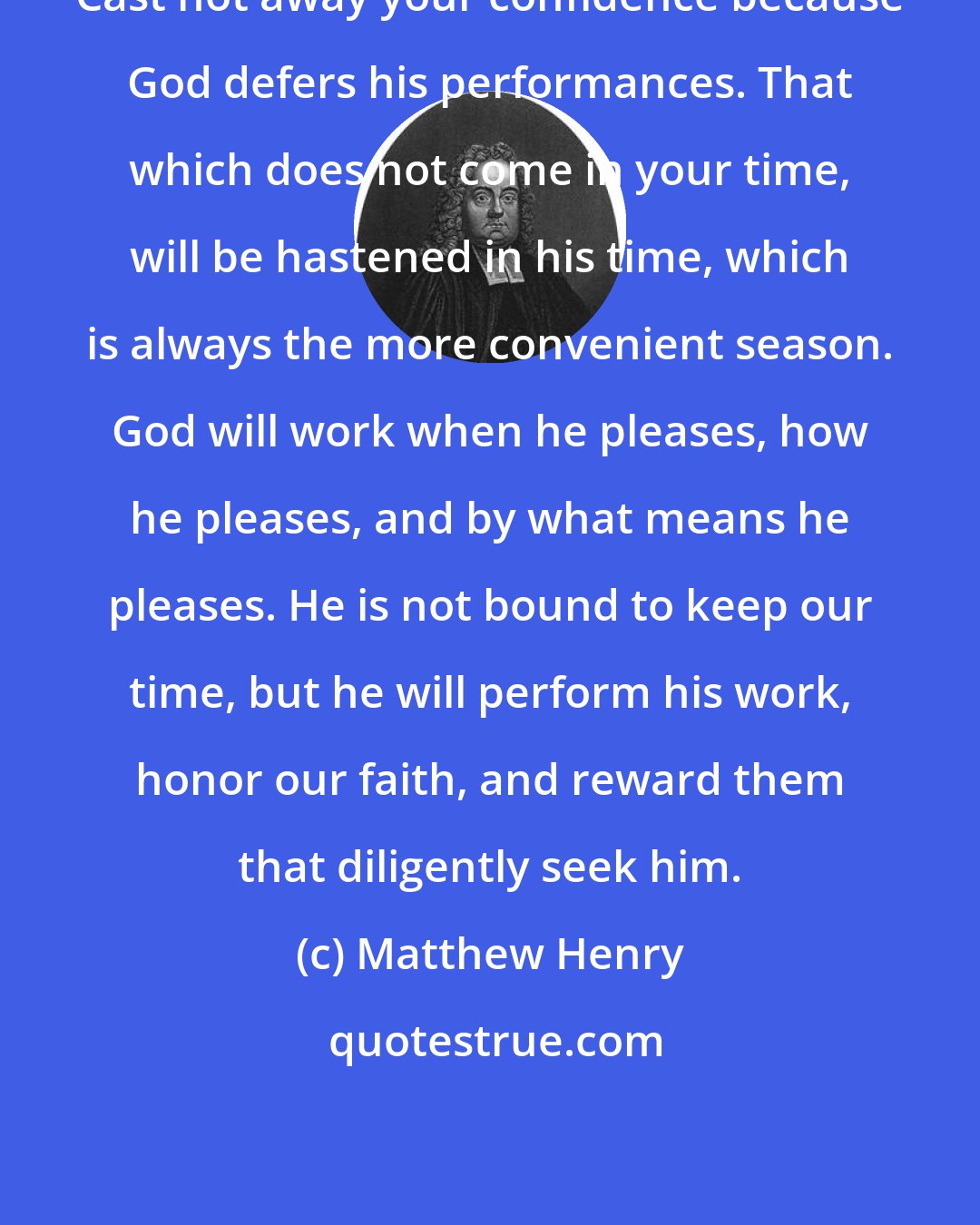 Matthew Henry: Cast not away your confidence because God defers his performances. That which does not come in your time, will be hastened in his time, which is always the more convenient season. God will work when he pleases, how he pleases, and by what means he pleases. He is not bound to keep our time, but he will perform his work, honor our faith, and reward them that diligently seek him.