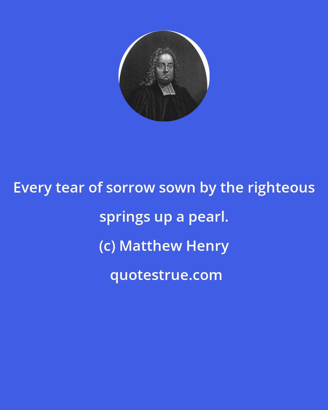 Matthew Henry: Every tear of sorrow sown by the righteous springs up a pearl.