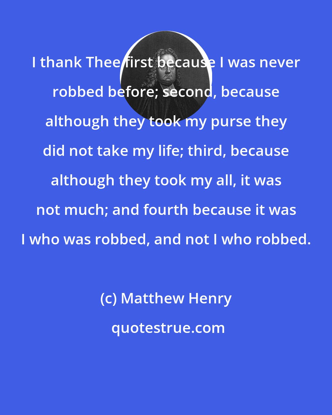 Matthew Henry: I thank Thee first because I was never robbed before; second, because although they took my purse they did not take my life; third, because although they took my all, it was not much; and fourth because it was I who was robbed, and not I who robbed.