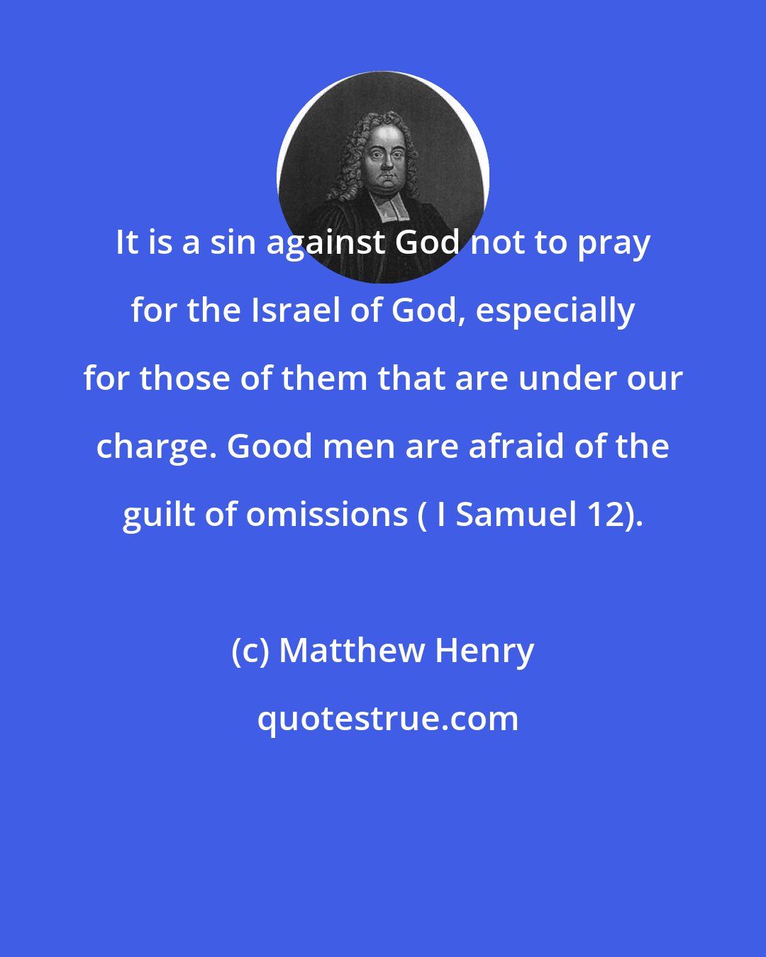 Matthew Henry: It is a sin against God not to pray for the Israel of God, especially for those of them that are under our charge. Good men are afraid of the guilt of omissions ( I Samuel 12).