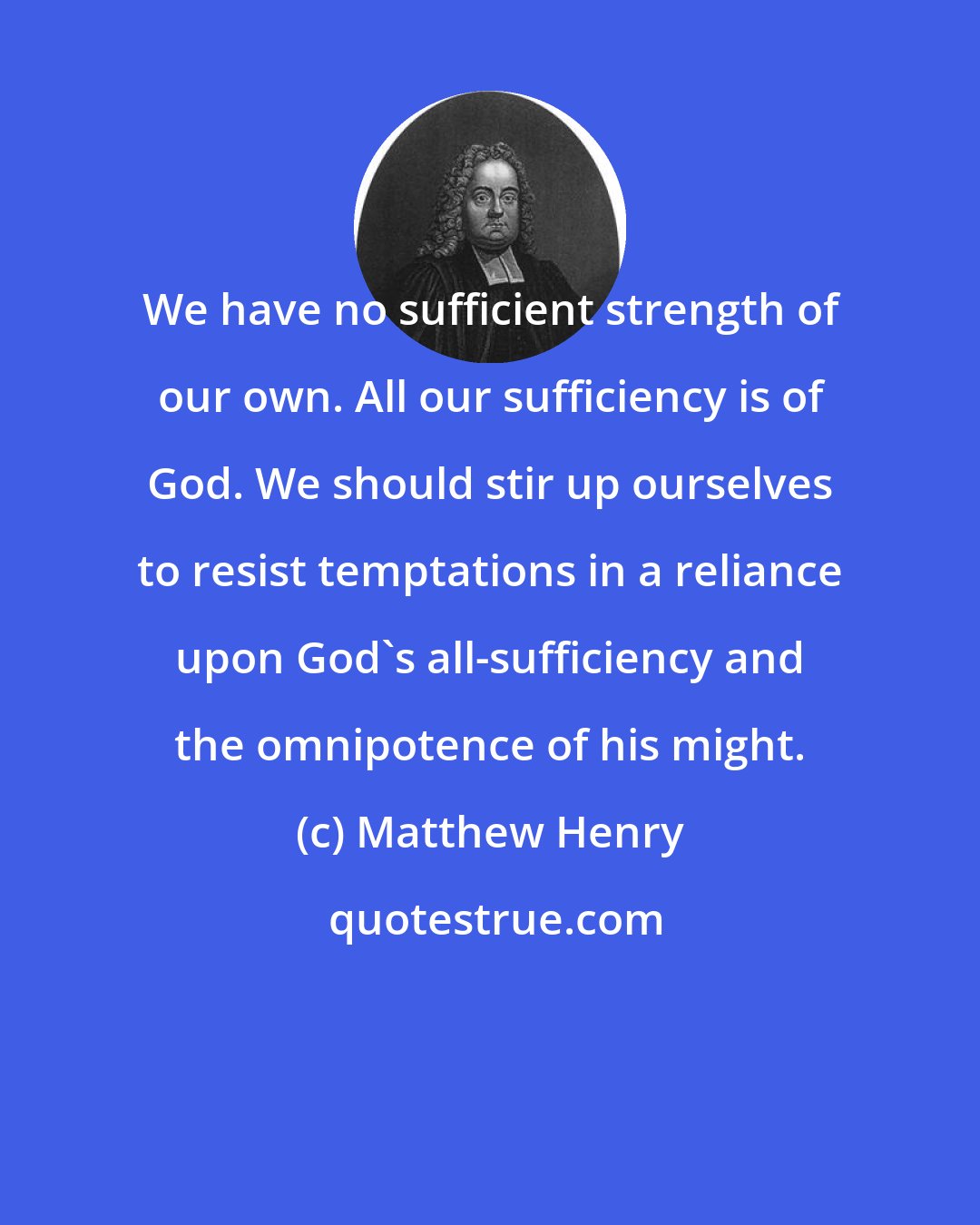 Matthew Henry: We have no sufficient strength of our own. All our sufficiency is of God. We should stir up ourselves to resist temptations in a reliance upon God's all-sufficiency and the omnipotence of his might.