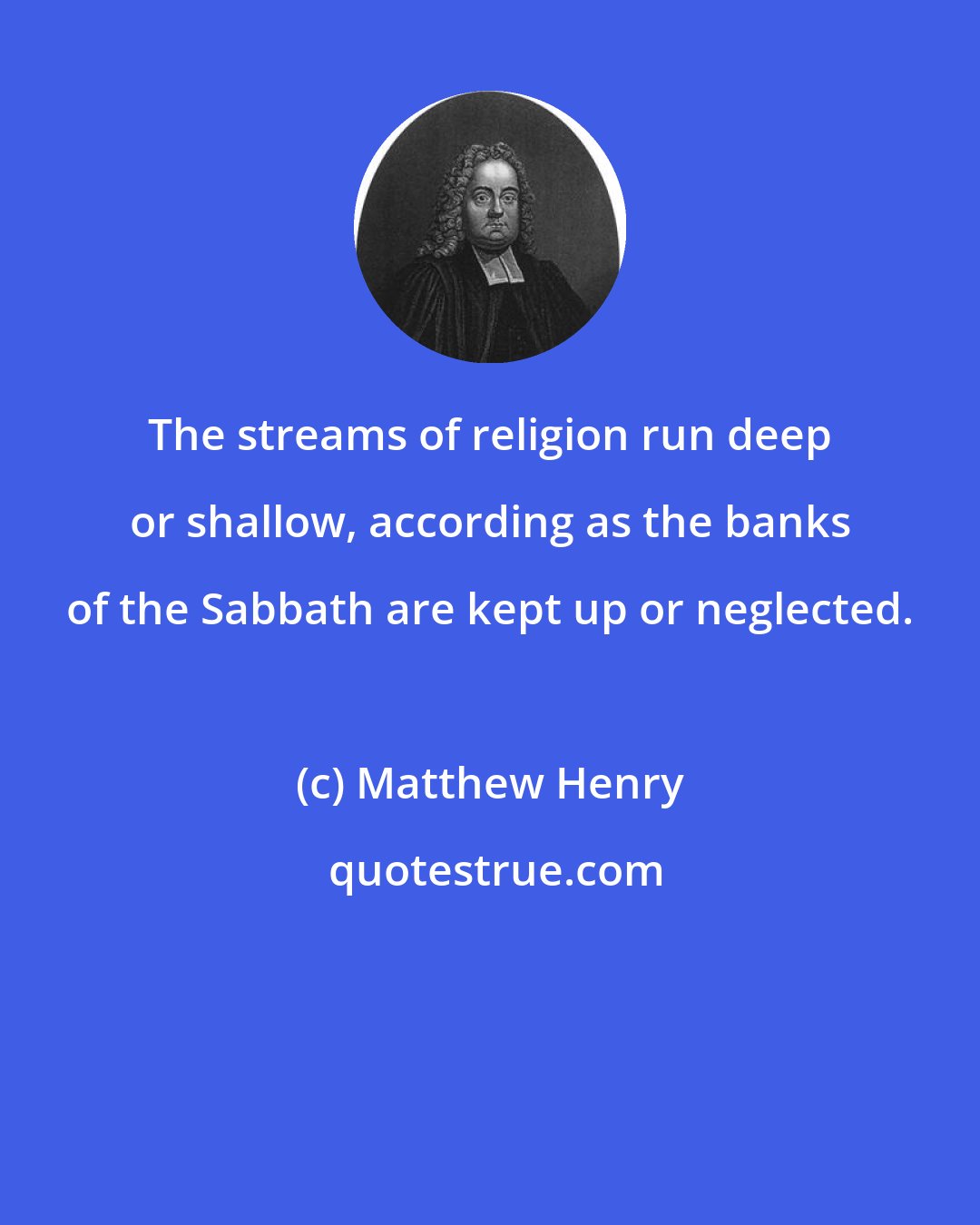 Matthew Henry: The streams of religion run deep or shallow, according as the banks of the Sabbath are kept up or neglected.