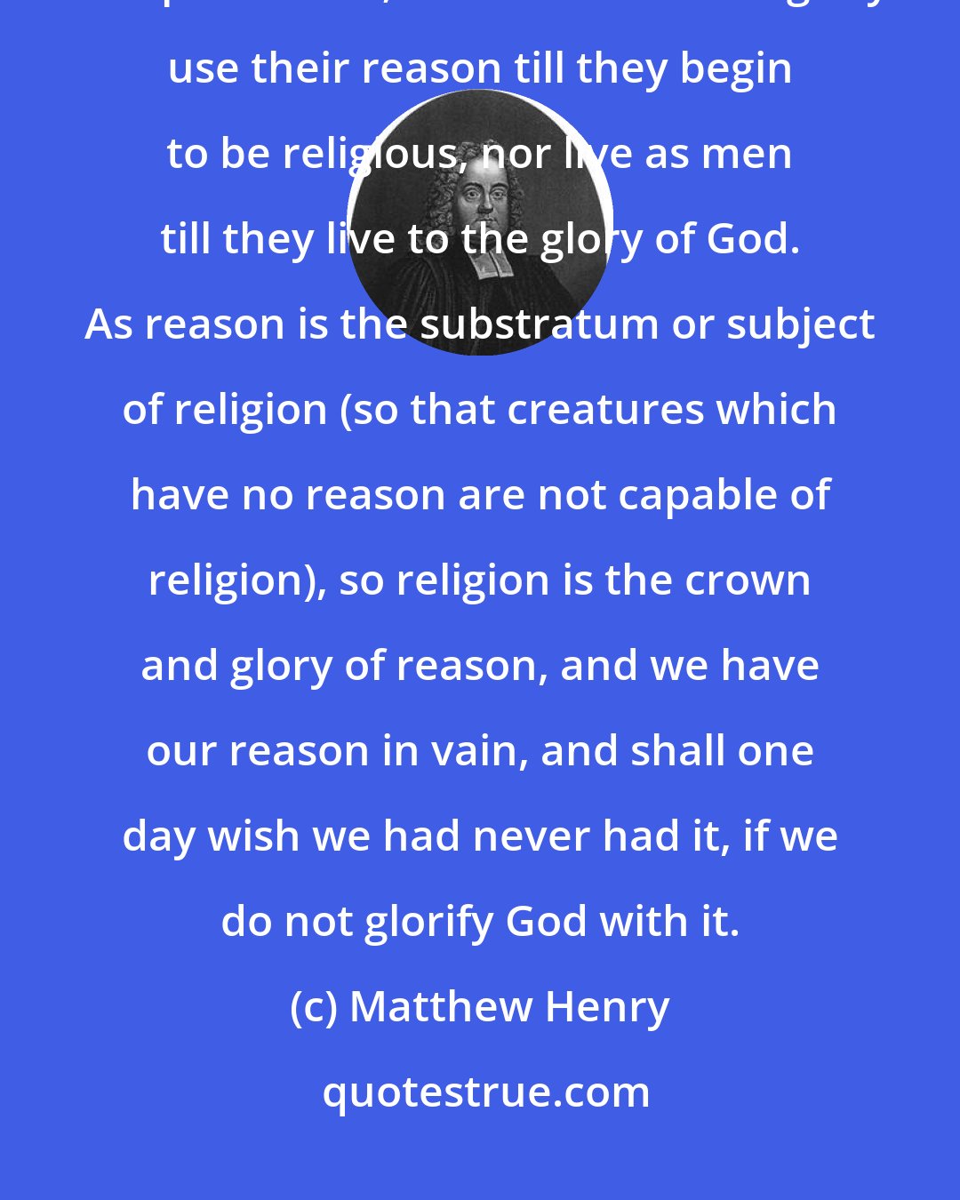 Matthew Henry: Those may justly be reckoned void of understanding that do not bless and praise God; nor do men ever rightly use their reason till they begin to be religious, nor live as men till they live to the glory of God. As reason is the substratum or subject of religion (so that creatures which have no reason are not capable of religion), so religion is the crown and glory of reason, and we have our reason in vain, and shall one day wish we had never had it, if we do not glorify God with it.
