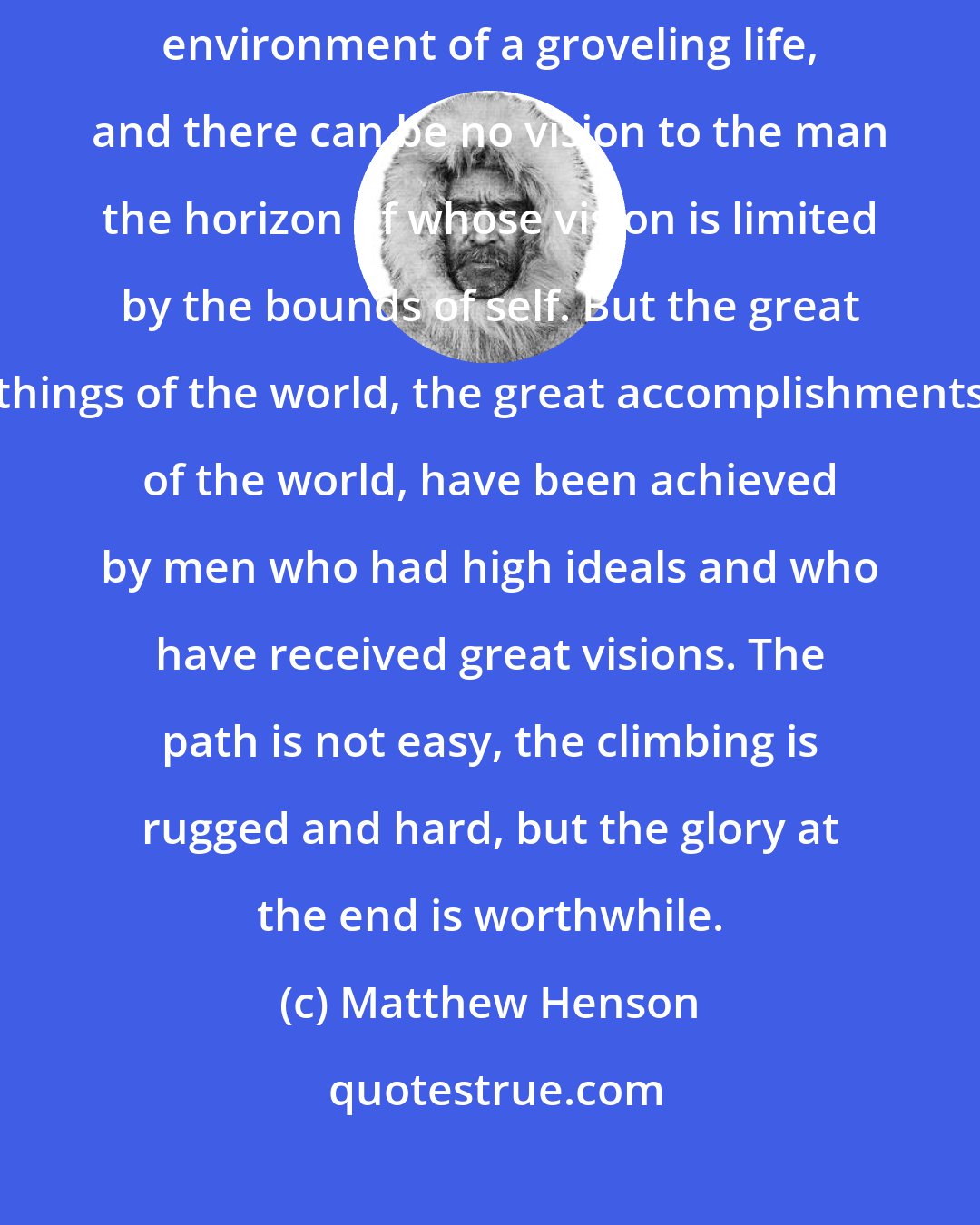 Matthew Henson: There can be no conquest to the man who dwells in the narrow and small environment of a groveling life, and there can be no vision to the man the horizon of whose vision is limited by the bounds of self. But the great things of the world, the great accomplishments of the world, have been achieved by men who had high ideals and who have received great visions. The path is not easy, the climbing is rugged and hard, but the glory at the end is worthwhile.