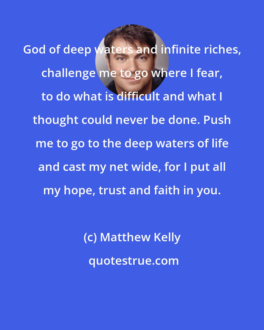 Matthew Kelly: God of deep waters and infinite riches, challenge me to go where I fear, to do what is difficult and what I thought could never be done. Push me to go to the deep waters of life and cast my net wide, for I put all my hope, trust and faith in you.
