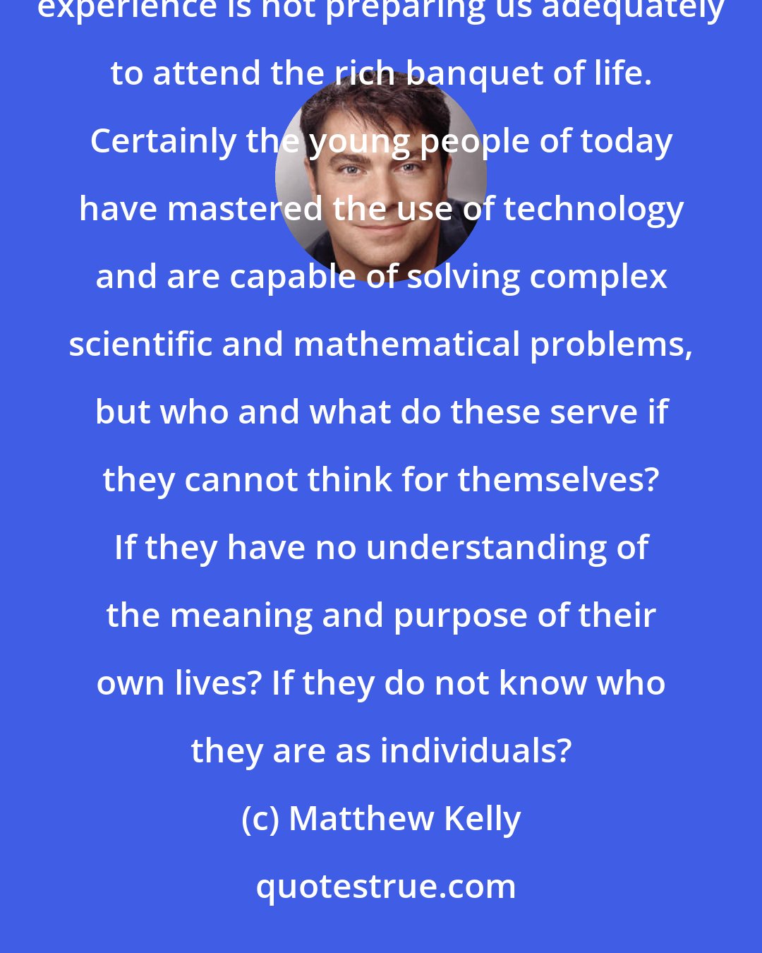 Matthew Kelly: More people have access to education today than ever before. But I cannot help but feel that the modern educational experience is not preparing us adequately to attend the rich banquet of life. Certainly the young people of today have mastered the use of technology and are capable of solving complex scientific and mathematical problems, but who and what do these serve if they cannot think for themselves? If they have no understanding of the meaning and purpose of their own lives? If they do not know who they are as individuals?