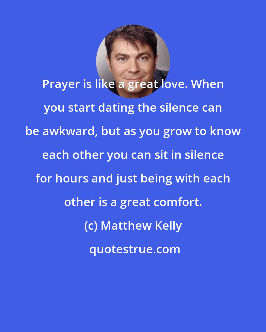 Matthew Kelly: Prayer is like a great love. When you start dating the silence can be awkward, but as you grow to know each other you can sit in silence for hours and just being with each other is a great comfort.