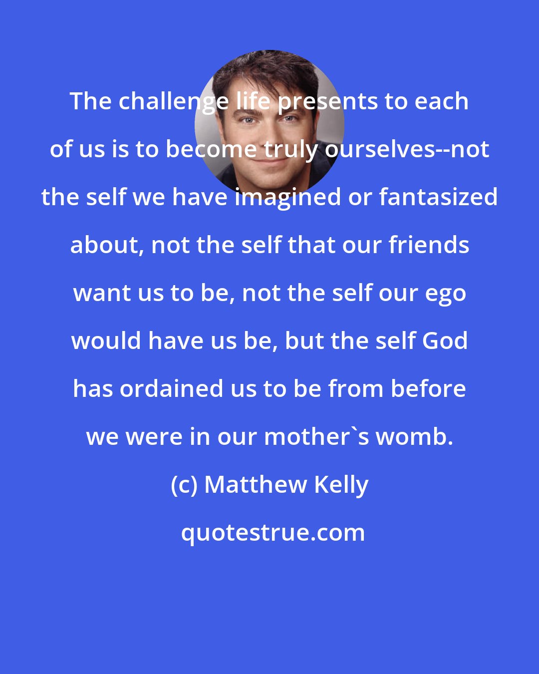 Matthew Kelly: The challenge life presents to each of us is to become truly ourselves--not the self we have imagined or fantasized about, not the self that our friends want us to be, not the self our ego would have us be, but the self God has ordained us to be from before we were in our mother's womb.