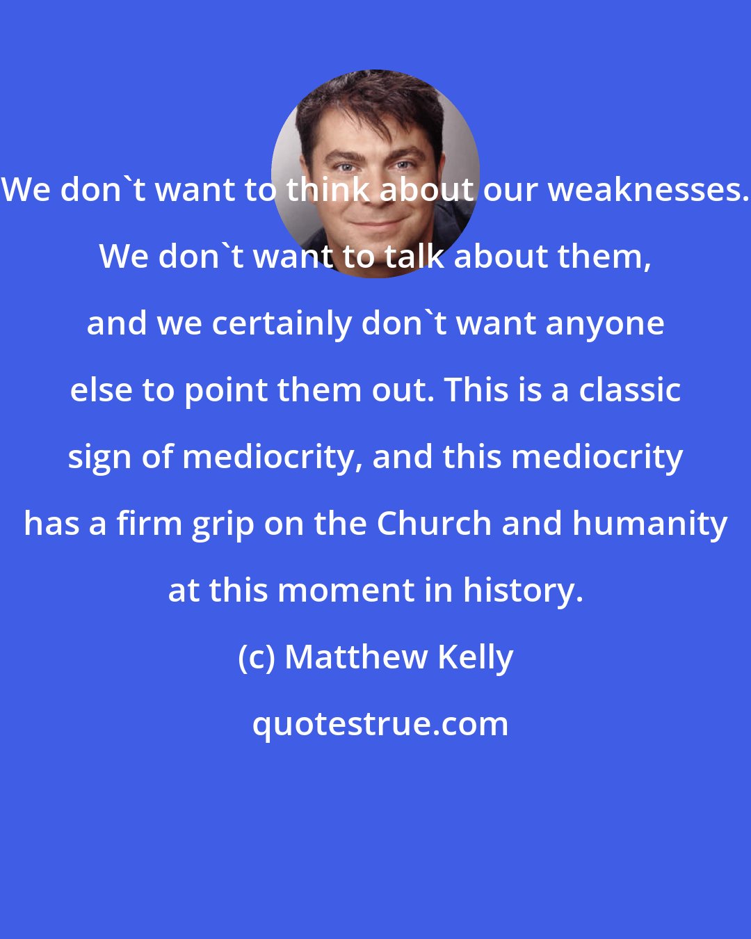 Matthew Kelly: We don't want to think about our weaknesses. We don't want to talk about them, and we certainly don't want anyone else to point them out. This is a classic sign of mediocrity, and this mediocrity has a firm grip on the Church and humanity at this moment in history.