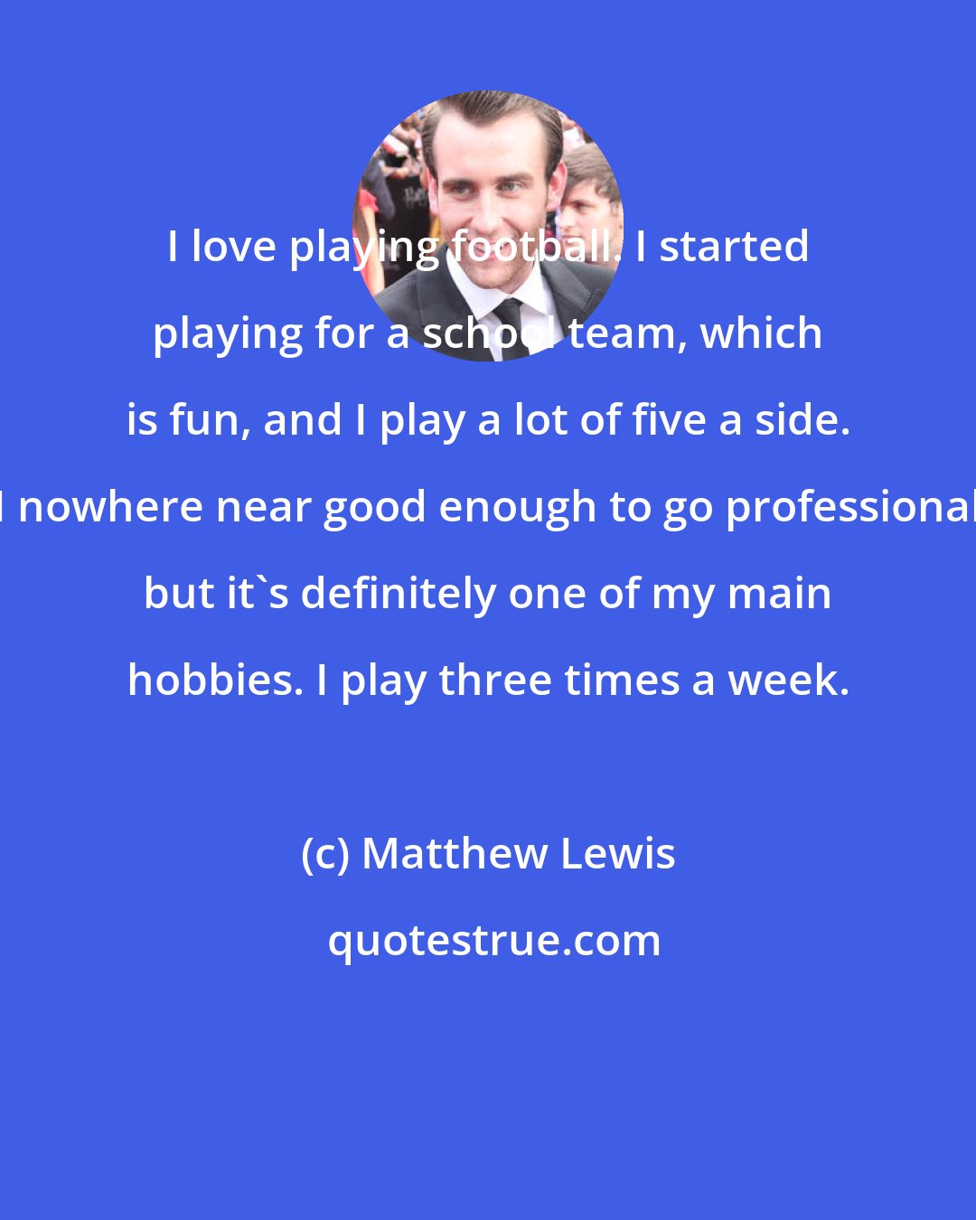 Matthew Lewis: I love playing football. I started playing for a school team, which is fun, and I play a lot of five a side. I nowhere near good enough to go professional but it's definitely one of my main hobbies. I play three times a week.