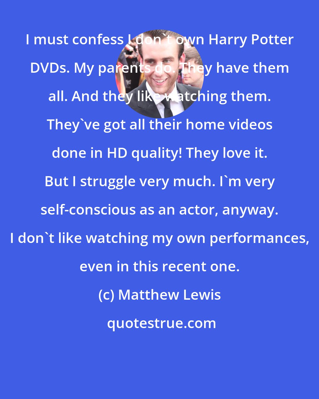 Matthew Lewis: I must confess I don't own Harry Potter DVDs. My parents do. They have them all. And they like watching them. They've got all their home videos done in HD quality! They love it. But I struggle very much. I'm very self-conscious as an actor, anyway. I don't like watching my own performances, even in this recent one.