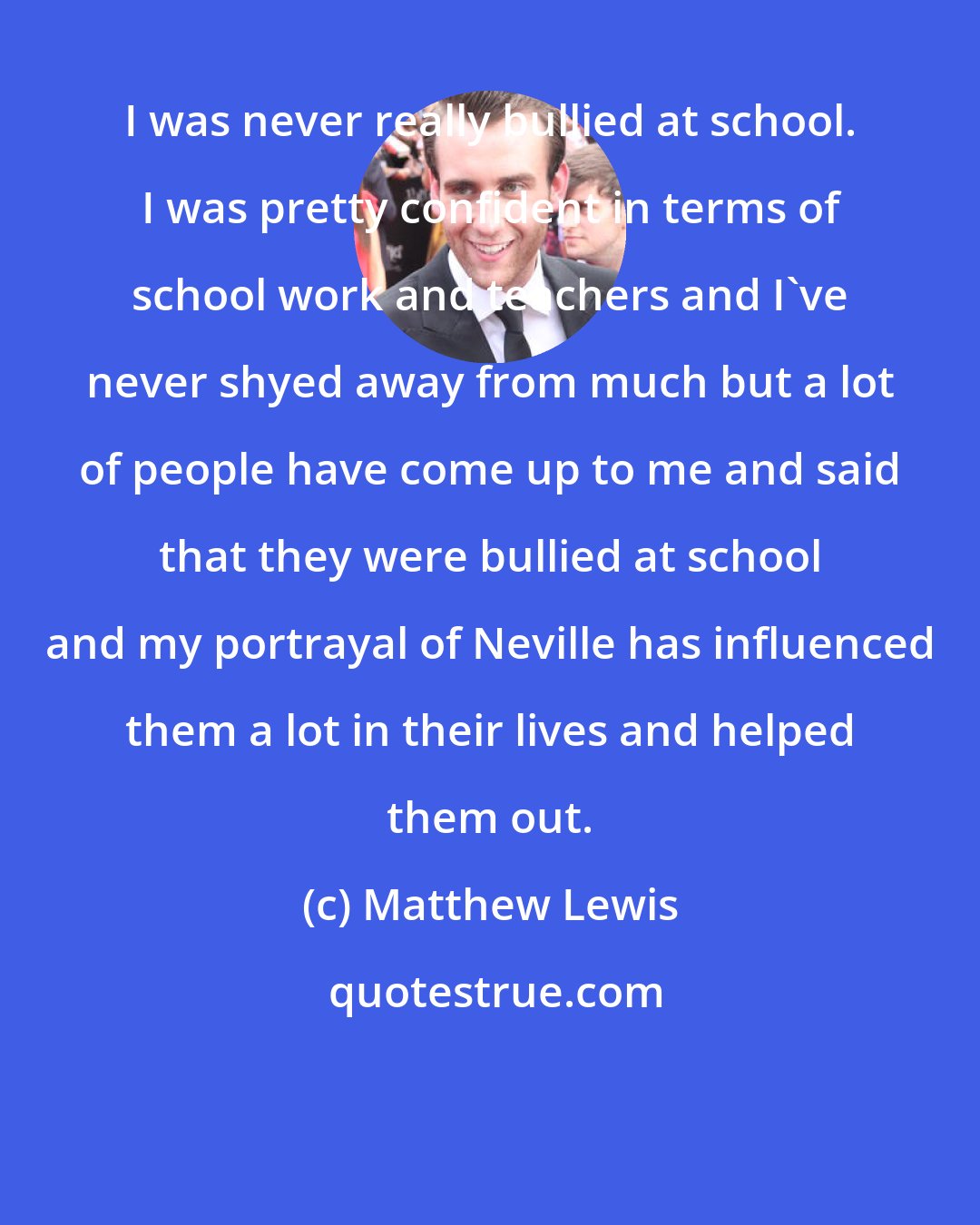 Matthew Lewis: I was never really bullied at school. I was pretty confident in terms of school work and teachers and I've never shyed away from much but a lot of people have come up to me and said that they were bullied at school and my portrayal of Neville has influenced them a lot in their lives and helped them out.