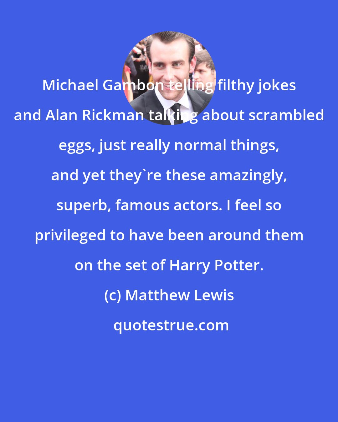 Matthew Lewis: Michael Gambon telling filthy jokes and Alan Rickman talking about scrambled eggs, just really normal things, and yet they're these amazingly, superb, famous actors. I feel so privileged to have been around them on the set of Harry Potter.