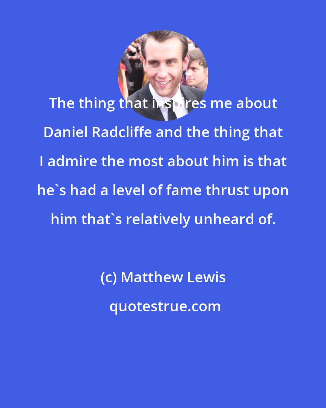 Matthew Lewis: The thing that inspires me about Daniel Radcliffe and the thing that I admire the most about him is that he's had a level of fame thrust upon him that's relatively unheard of.