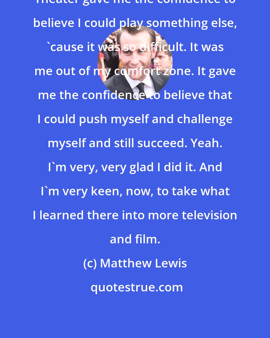 Matthew Lewis: Theater gave me the confidence to believe I could play something else, 'cause it was so difficult. It was me out of my comfort zone. It gave me the confidence to believe that I could push myself and challenge myself and still succeed. Yeah. I'm very, very glad I did it. And I'm very keen, now, to take what I learned there into more television and film.