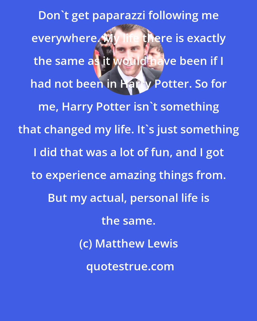 Matthew Lewis: Don't get paparazzi following me everywhere. My life there is exactly the same as it would have been if I had not been in Harry Potter. So for me, Harry Potter isn't something that changed my life. It's just something I did that was a lot of fun, and I got to experience amazing things from. But my actual, personal life is the same.