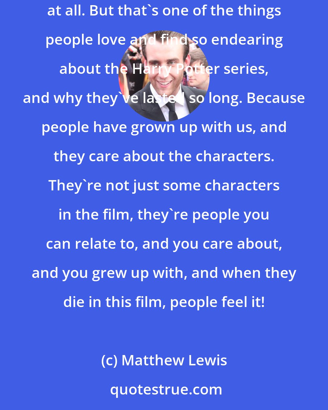 Matthew Lewis: You couple that with how I looked when I was younger, and growing up... The voice is not quite breaking. It's awful. No, I don't enjoy that at all. But that's one of the things people love and find so endearing about the Harry Potter series, and why they've lasted so long. Because people have grown up with us, and they care about the characters. They're not just some characters in the film, they're people you can relate to, and you care about, and you grew up with, and when they die in this film, people feel it!