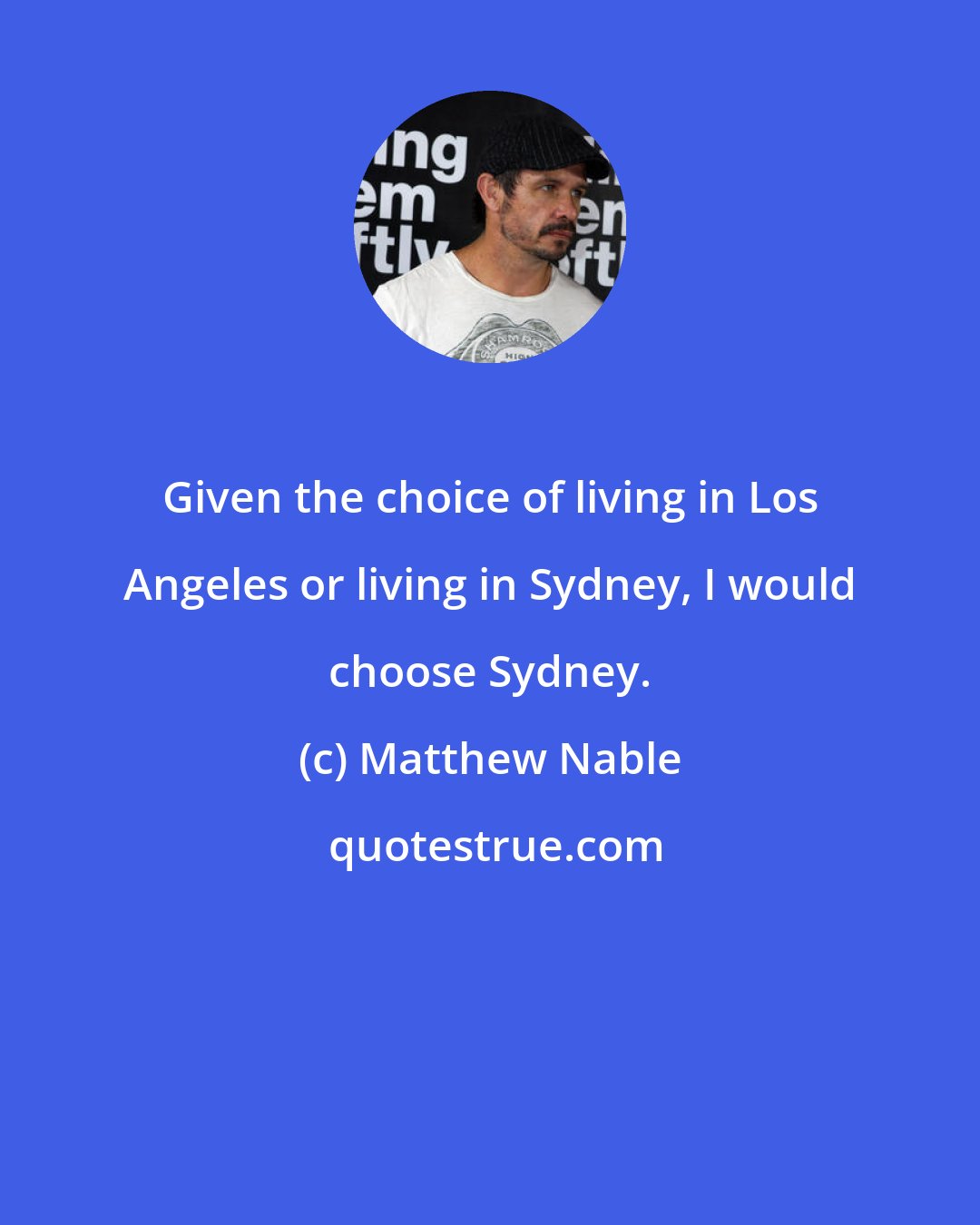 Matthew Nable: Given the choice of living in Los Angeles or living in Sydney, I would choose Sydney.
