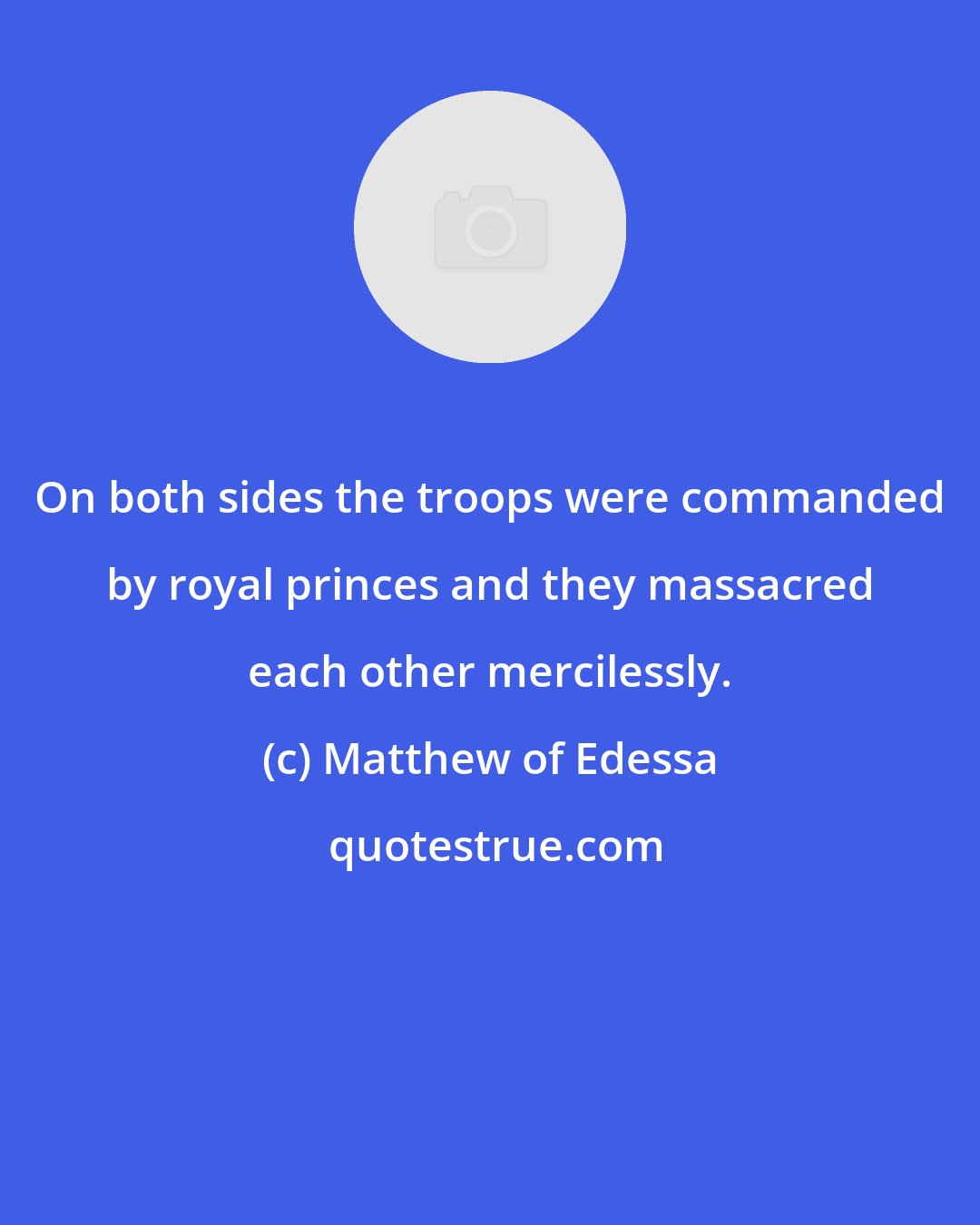 Matthew of Edessa: On both sides the troops were commanded by royal princes and they massacred each other mercilessly.