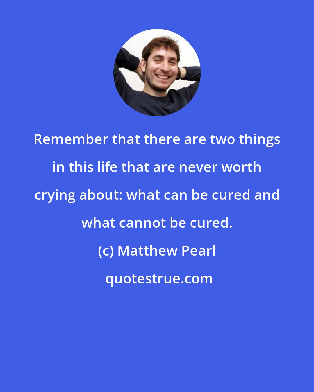 Matthew Pearl: Remember that there are two things in this life that are never worth crying about: what can be cured and what cannot be cured.