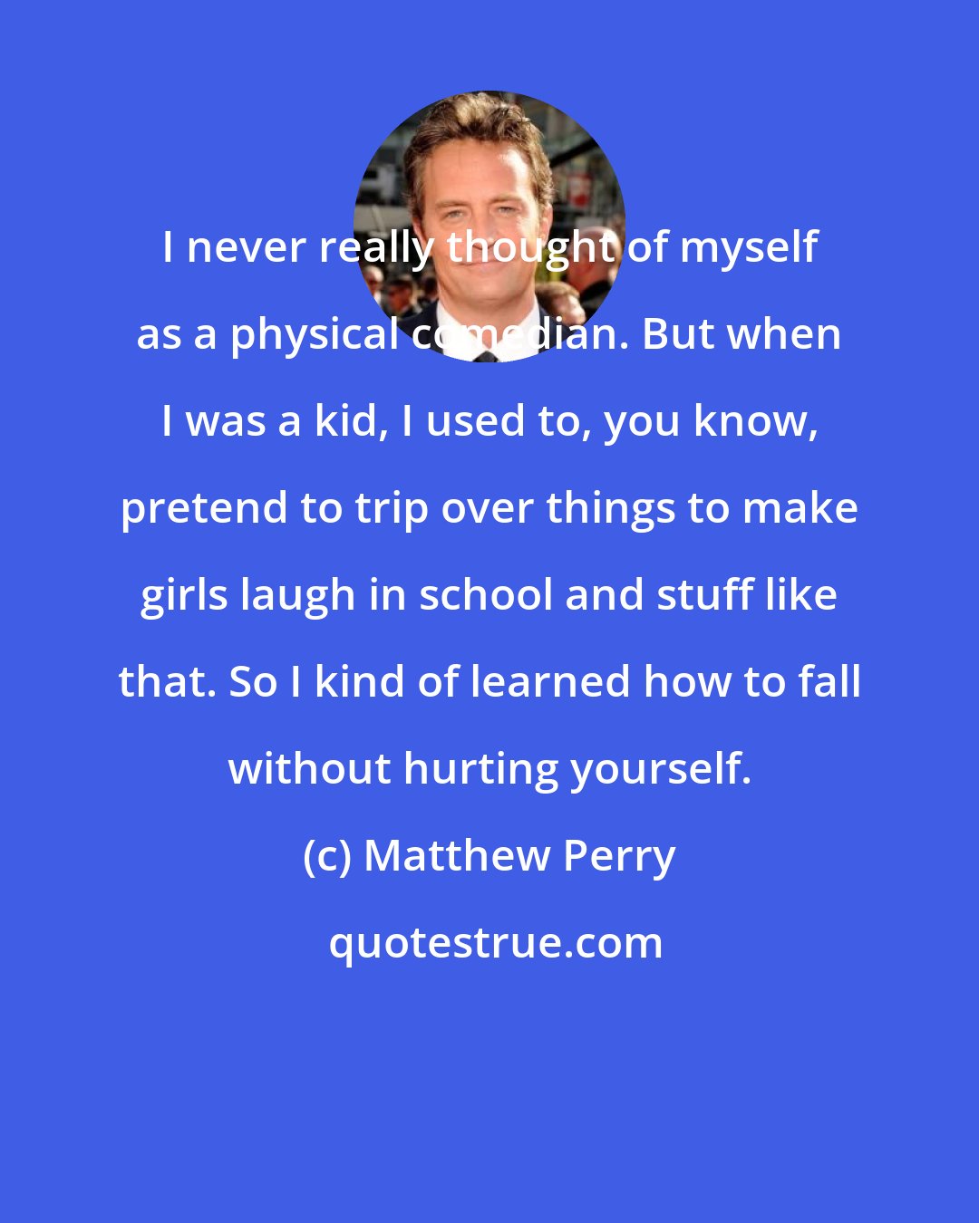 Matthew Perry: I never really thought of myself as a physical comedian. But when I was a kid, I used to, you know, pretend to trip over things to make girls laugh in school and stuff like that. So I kind of learned how to fall without hurting yourself.