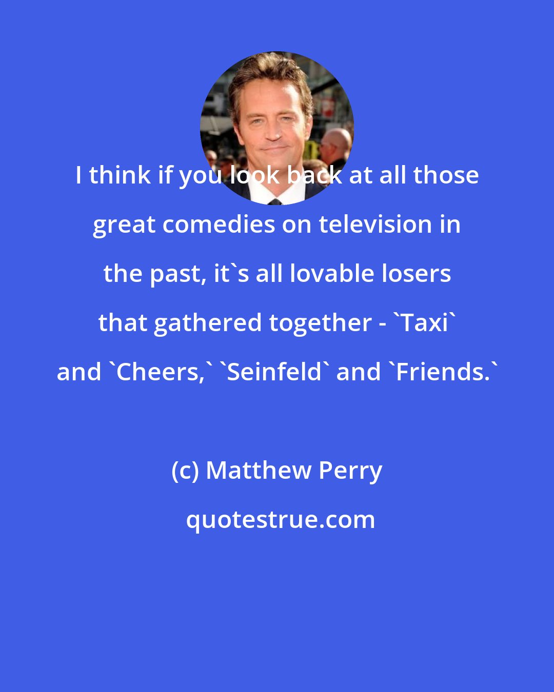 Matthew Perry: I think if you look back at all those great comedies on television in the past, it's all lovable losers that gathered together - 'Taxi' and 'Cheers,' 'Seinfeld' and 'Friends.'