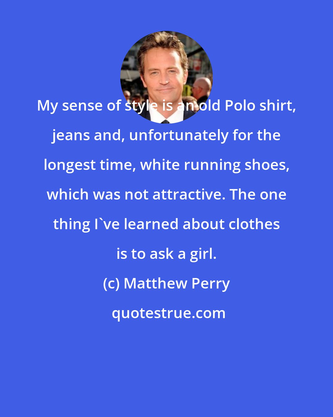 Matthew Perry: My sense of style is an old Polo shirt, jeans and, unfortunately for the longest time, white running shoes, which was not attractive. The one thing I've learned about clothes is to ask a girl.
