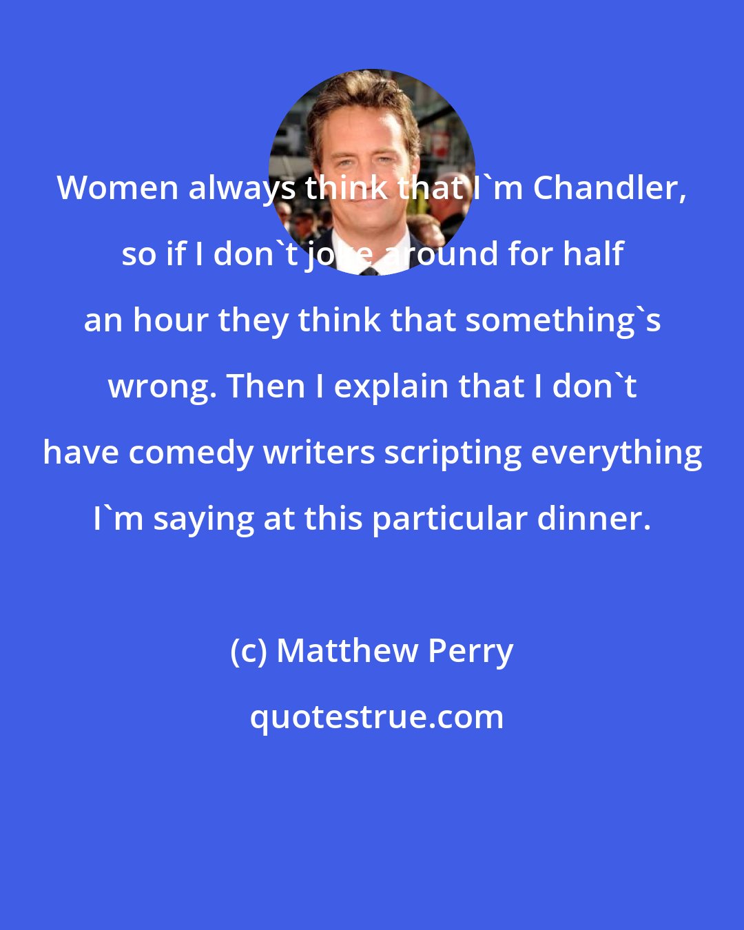 Matthew Perry: Women always think that I'm Chandler, so if I don't joke around for half an hour they think that something's wrong. Then I explain that I don't have comedy writers scripting everything I'm saying at this particular dinner.
