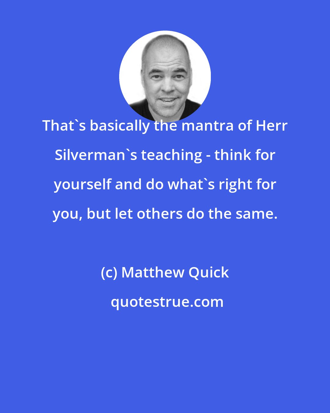 Matthew Quick: That's basically the mantra of Herr Silverman's teaching - think for yourself and do what's right for you, but let others do the same.