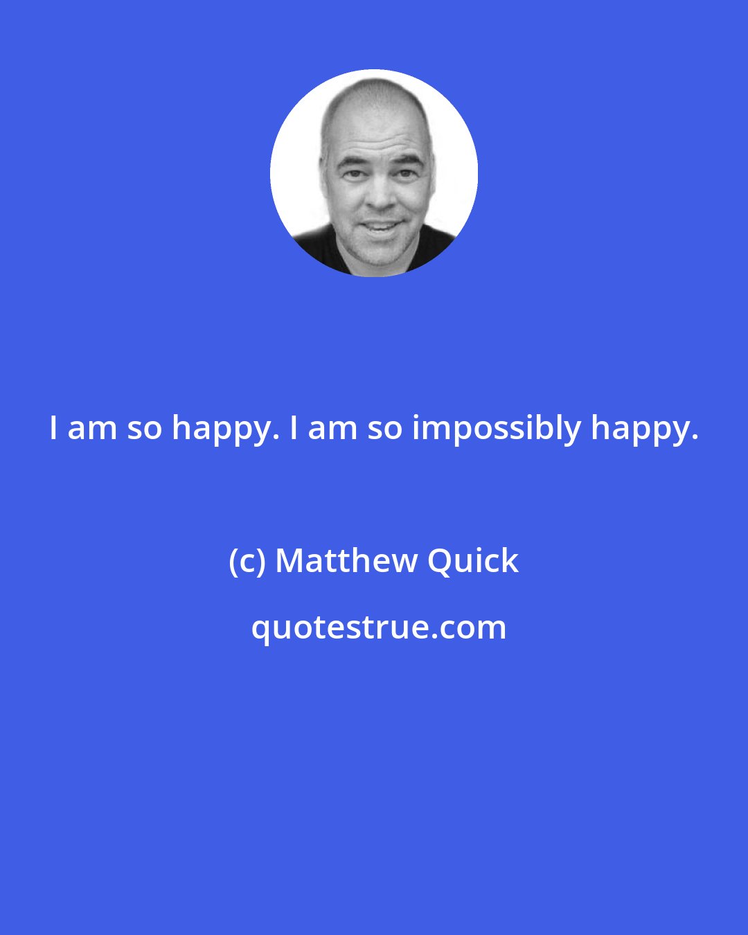 Matthew Quick: I am so happy. I am so impossibly happy.