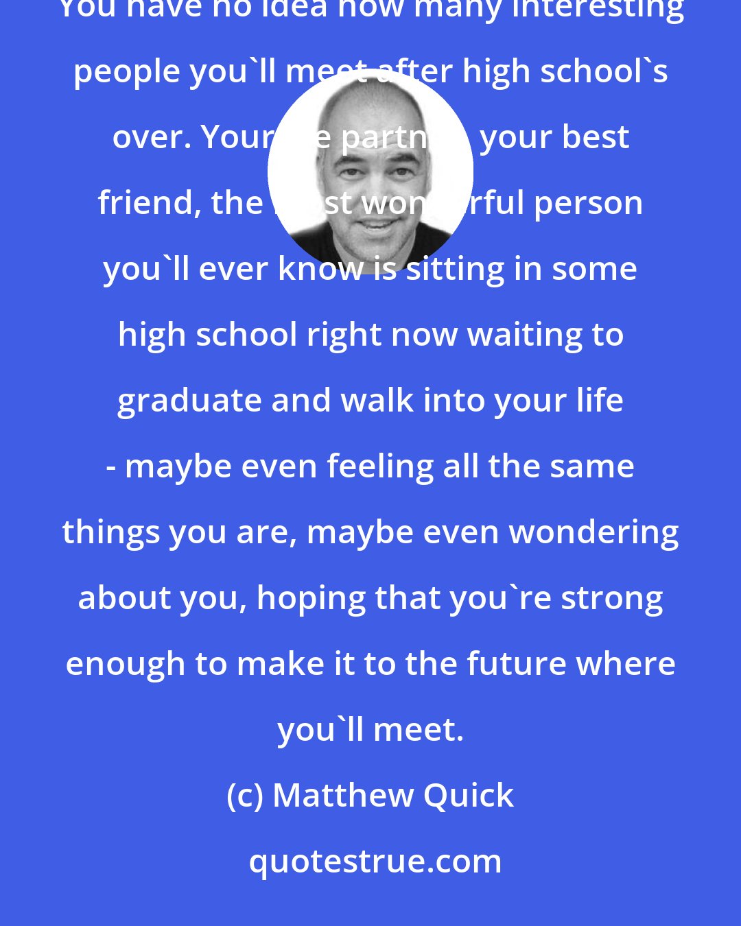 Matthew Quick: There's a lot for you to live for. Good things are definitely in your future, Leonard. I'm sure of it. You have no idea how many interesting people you'll meet after high school's over. Your life partner, your best friend, the most wonderful person you'll ever know is sitting in some high school right now waiting to graduate and walk into your life - maybe even feeling all the same things you are, maybe even wondering about you, hoping that you're strong enough to make it to the future where you'll meet.