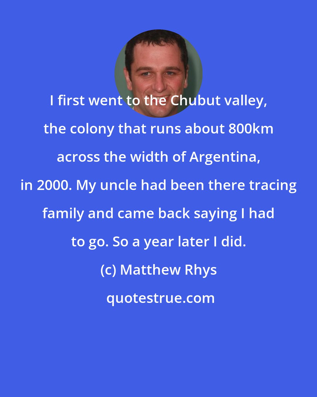 Matthew Rhys: I first went to the Chubut valley, the colony that runs about 800km across the width of Argentina, in 2000. My uncle had been there tracing family and came back saying I had to go. So a year later I did.