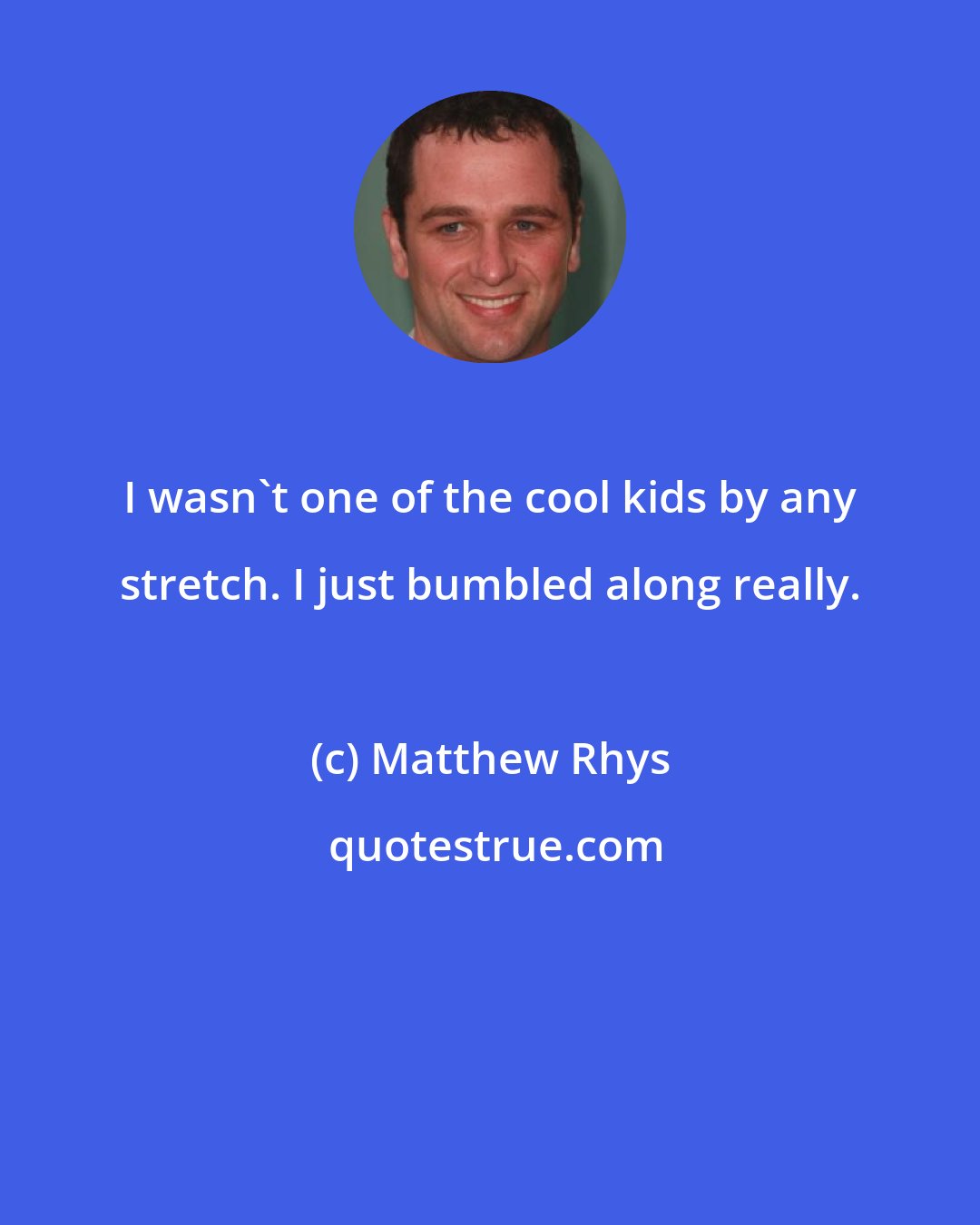 Matthew Rhys: I wasn't one of the cool kids by any stretch. I just bumbled along really.