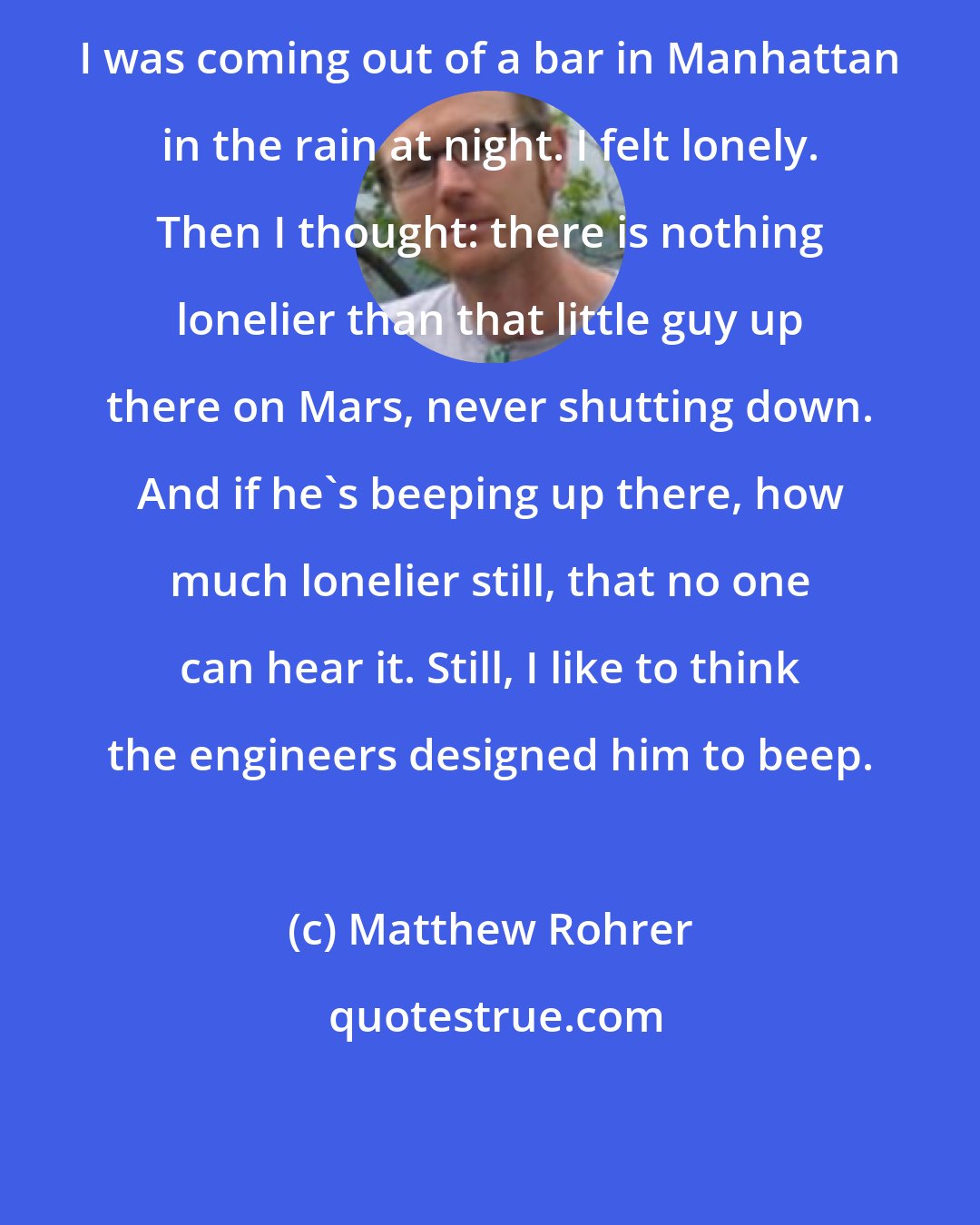 Matthew Rohrer: I was coming out of a bar in Manhattan in the rain at night. I felt lonely. Then I thought: there is nothing lonelier than that little guy up there on Mars, never shutting down. And if he's beeping up there, how much lonelier still, that no one can hear it. Still, I like to think the engineers designed him to beep.