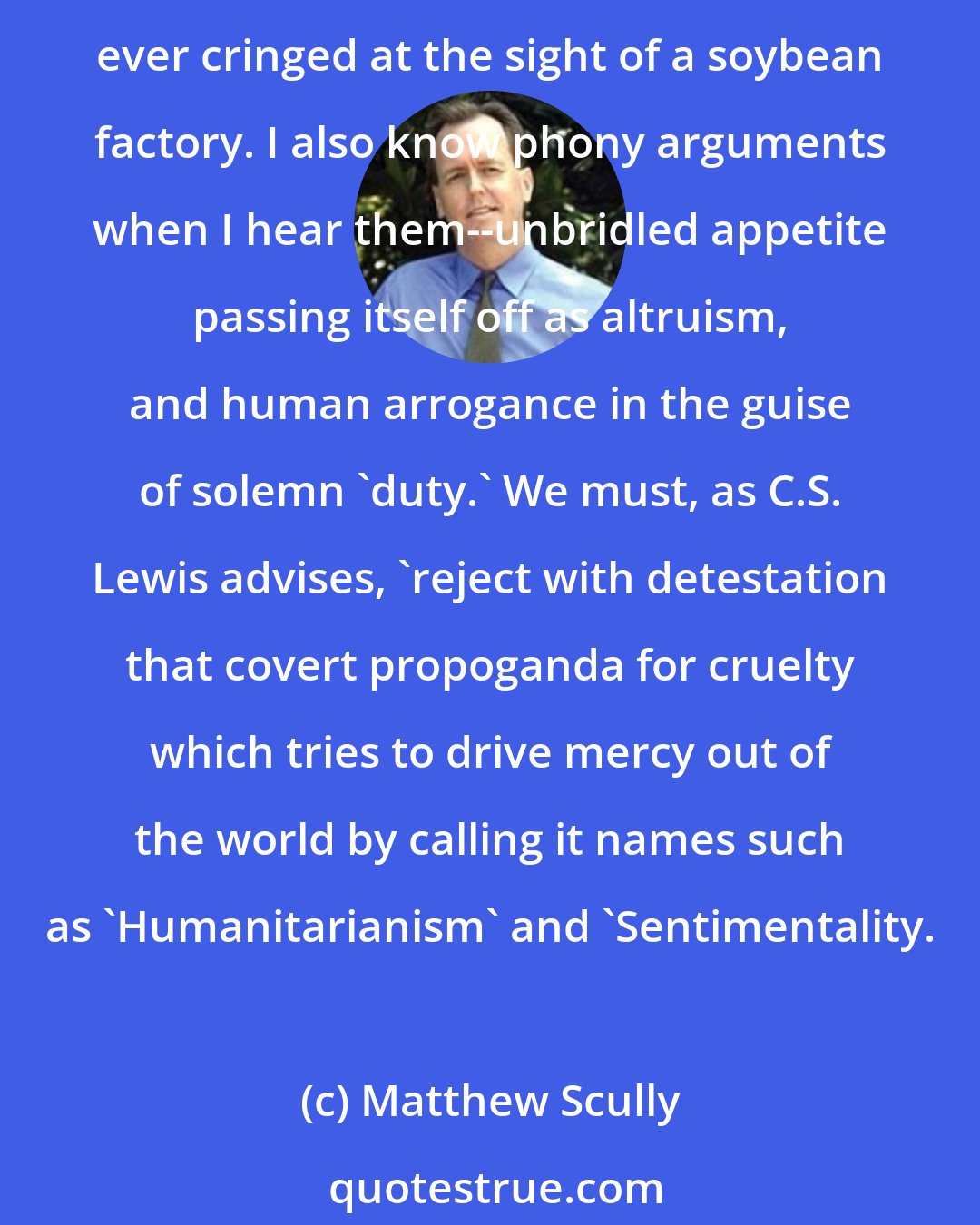 Matthew Scully: I know a 'crime against nature' when I see one. It is usually a sign of crimes against nature that we cannot bear to see them at all, that we recoil and hide our eyes, and no one has ever cringed at the sight of a soybean factory. I also know phony arguments when I hear them--unbridled appetite passing itself off as altruism, and human arrogance in the guise of solemn 'duty.' We must, as C.S. Lewis advises, 'reject with detestation that covert propoganda for cruelty which tries to drive mercy out of the world by calling it names such as 'Humanitarianism' and 'Sentimentality.