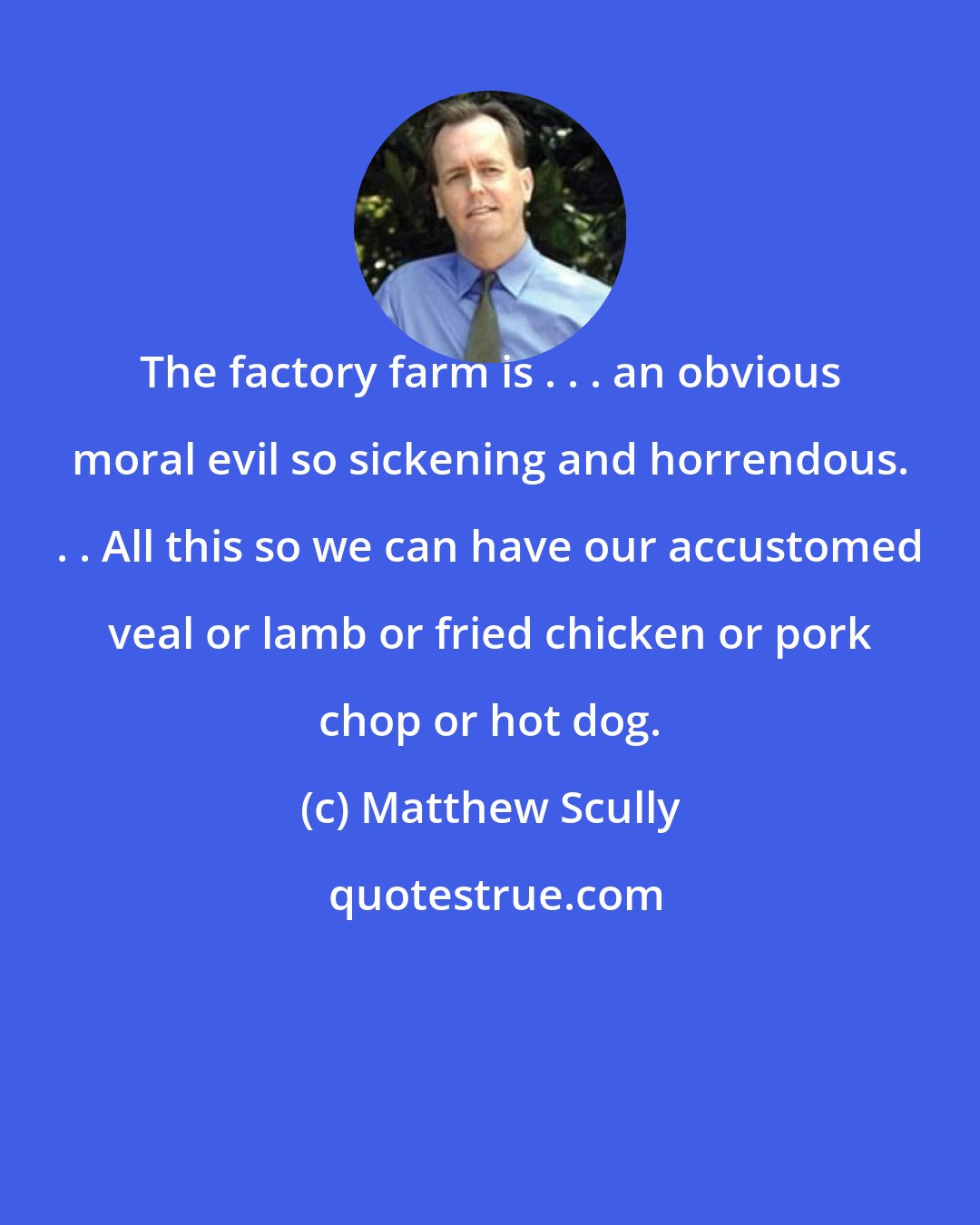 Matthew Scully: The factory farm is . . . an obvious moral evil so sickening and horrendous. . . All this so we can have our accustomed veal or lamb or fried chicken or pork chop or hot dog.