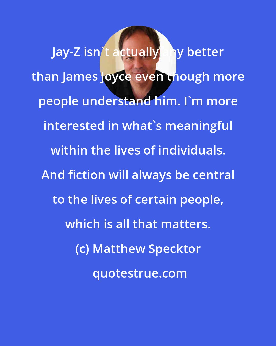 Matthew Specktor: Jay-Z isn't actually any better than James Joyce even though more people understand him. I'm more interested in what's meaningful within the lives of individuals. And fiction will always be central to the lives of certain people, which is all that matters.