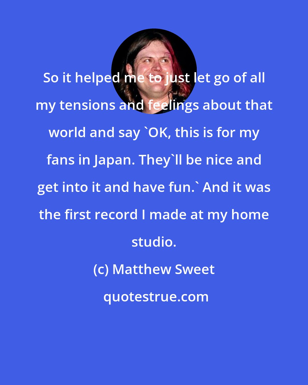 Matthew Sweet: So it helped me to just let go of all my tensions and feelings about that world and say 'OK, this is for my fans in Japan. They'll be nice and get into it and have fun.' And it was the first record I made at my home studio.