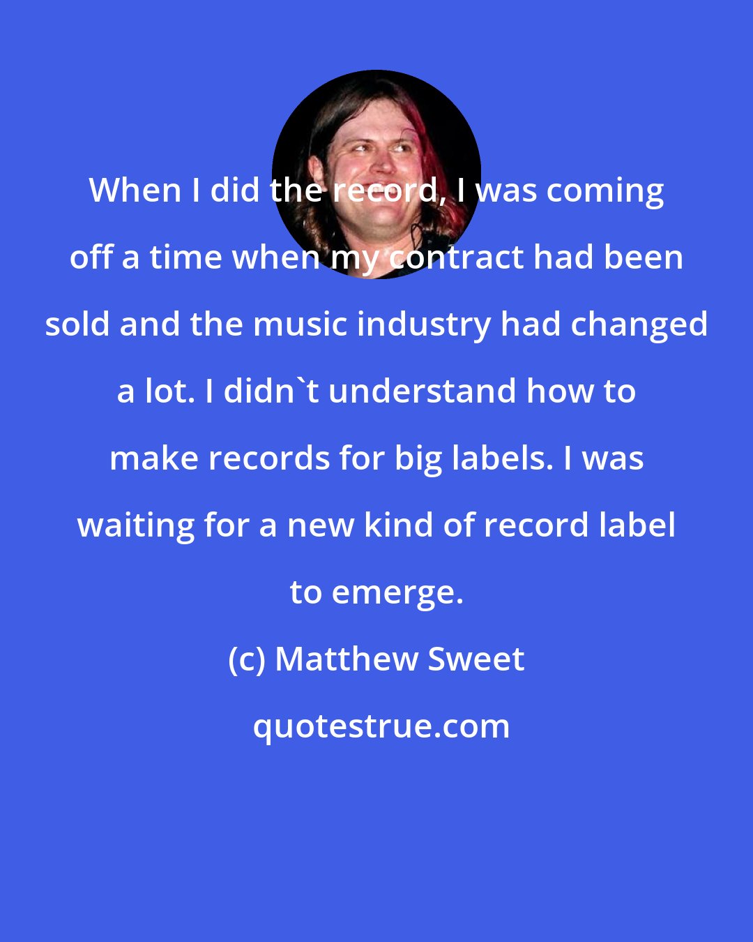 Matthew Sweet: When I did the record, I was coming off a time when my contract had been sold and the music industry had changed a lot. I didn't understand how to make records for big labels. I was waiting for a new kind of record label to emerge.