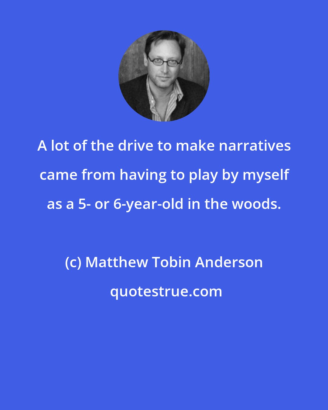 Matthew Tobin Anderson: A lot of the drive to make narratives came from having to play by myself as a 5- or 6-year-old in the woods.