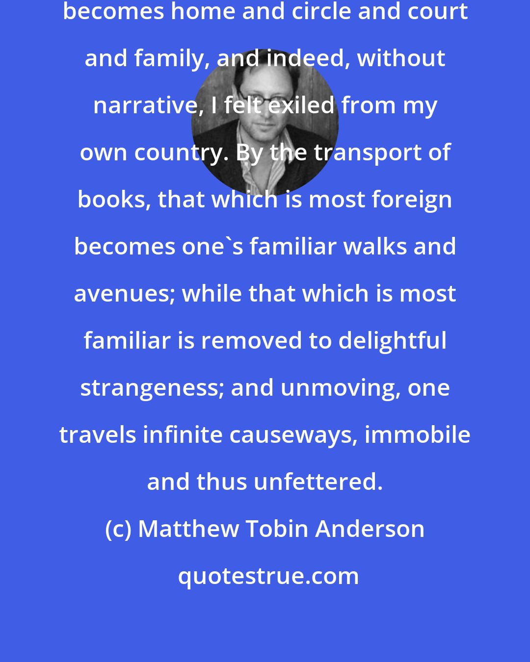 Matthew Tobin Anderson: ...for reading, once begun, quickly becomes home and circle and court and family, and indeed, without narrative, I felt exiled from my own country. By the transport of books, that which is most foreign becomes one's familiar walks and avenues; while that which is most familiar is removed to delightful strangeness; and unmoving, one travels infinite causeways, immobile and thus unfettered.